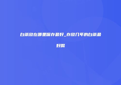 白茶放在哪里保存最好_存放几年的白茶最好喝