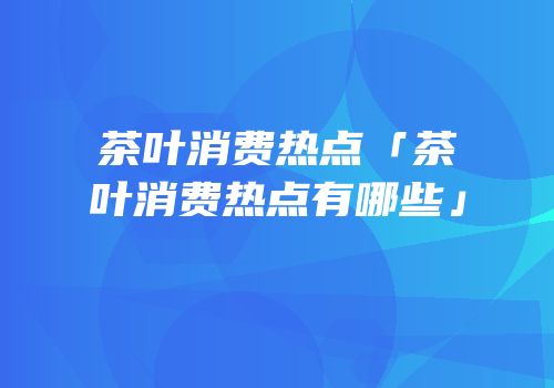 茶叶消费热点「茶叶消费热点有哪些」
