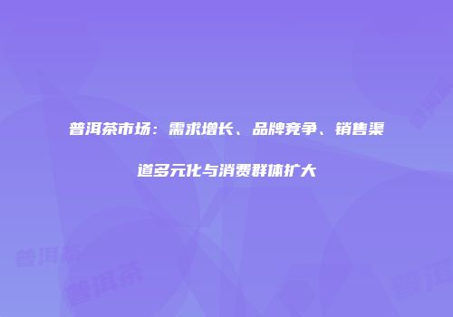普洱茶市场：需求增长、品牌竞争、销售渠道多元化与消费群体扩大