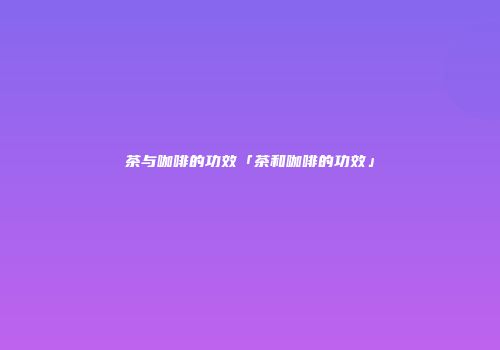 茶与咖啡的功效「茶和咖啡的功效」