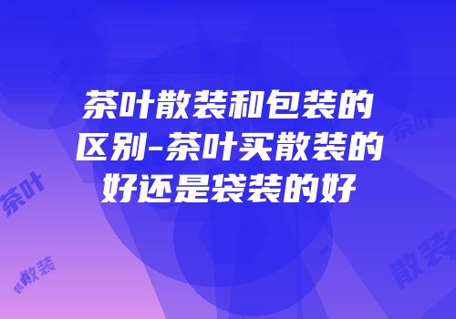 茶叶散装和包装的区别-茶叶买散装的好还是袋装的好
