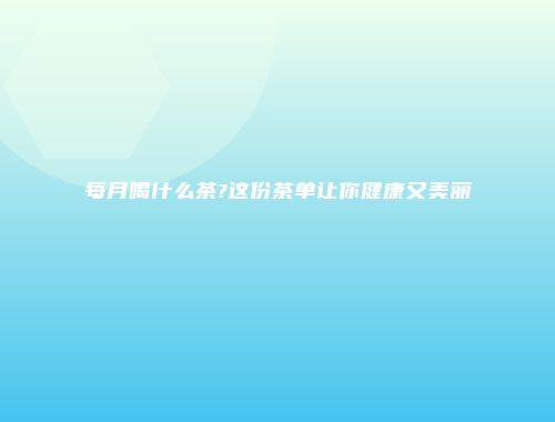每月喝什么茶?这份茶单让你健康又美丽