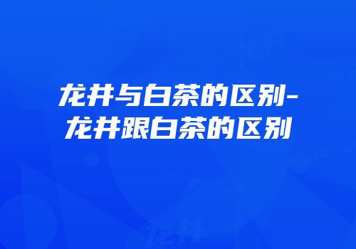 龙井与白茶的区别-龙井跟白茶的区别