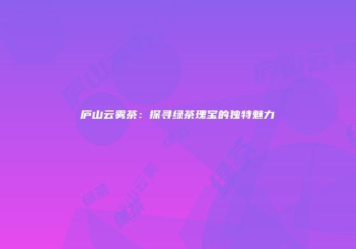 庐山云雾茶：探寻绿茶瑰宝的独特魅力