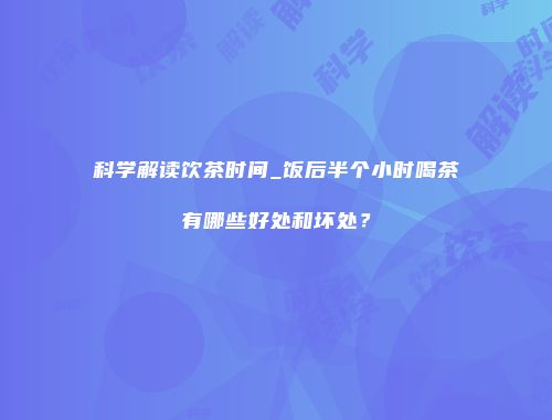 科学解读饮茶时间_饭后半个小时喝茶有哪些好处和坏处？