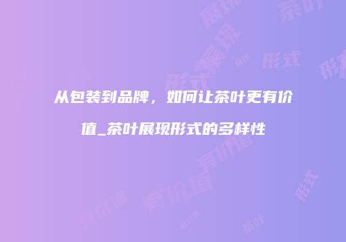 从包装到品牌，如何让茶叶更有价值_茶叶展现形式的多样性