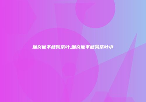 烟炎能不能喝茶叶,烟炎能不能喝茶叶水