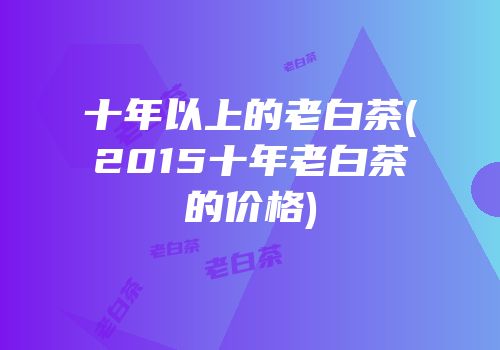 十年以上的老白茶(2015十年老白茶的价格)