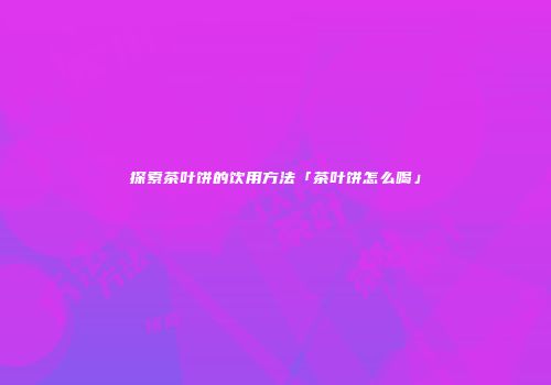 探索茶叶饼的饮用方法「茶叶饼怎么喝」
