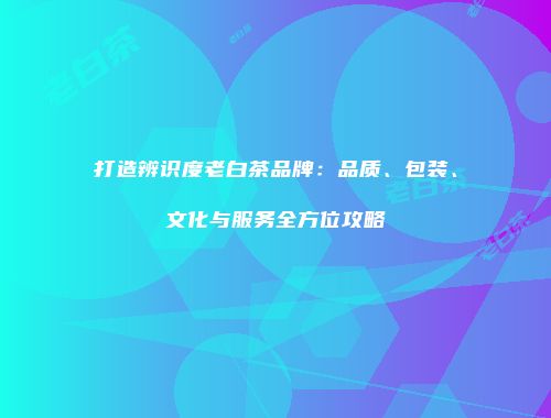 打造辨识度老白茶品牌：品质、包装、文化与服务全方位攻略