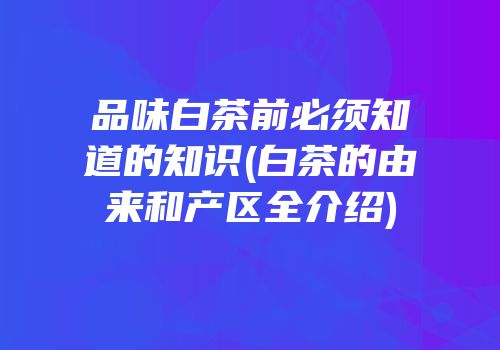 品味白茶前必须知道的知识(白茶的由来和产区全介绍)