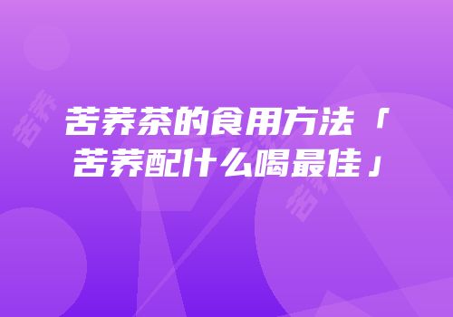 苦荞茶的食用方法「苦荞配什么喝最佳」