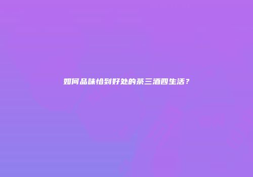 如何品味恰到好处的茶三酒四生活？
