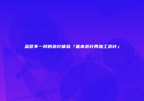 品尝不一样的茶叶体验「基本茶叶再加工茶叶」
