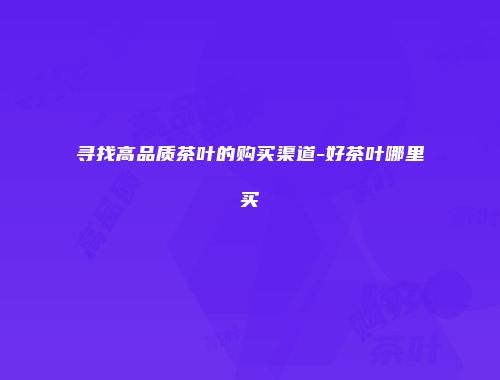 寻找高品质茶叶的购买渠道-好茶叶哪里买