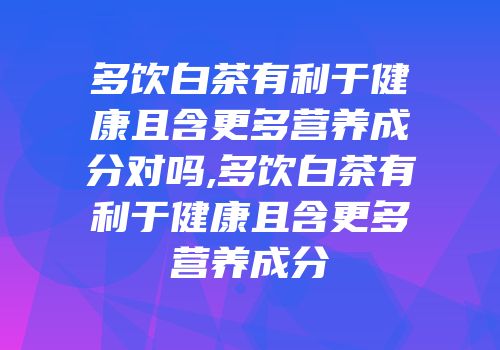 多饮白茶有利于健康且含更多营养成分对吗,多饮白茶有利于健康且含更多营养成分