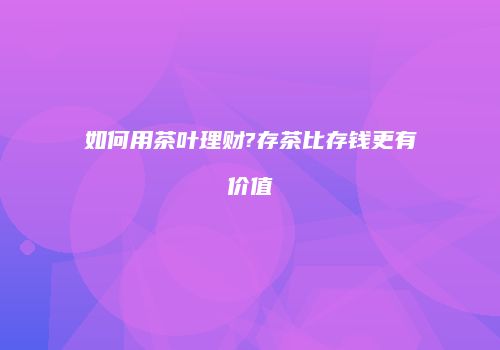 如何用茶叶理财?存茶比存钱更有价值