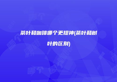 茶叶和咖啡哪个更提神(茶叶和树叶的区别)