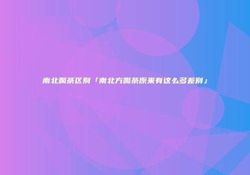 南北喝茶区别「南北方喝茶原来有这么多差别」