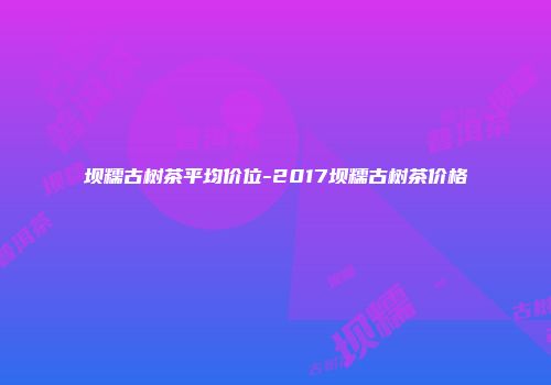 坝糯古树茶平均价位-2017坝糯古树茶价格