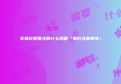 买茶叶需要注意什么问题「茶叶注意事项」