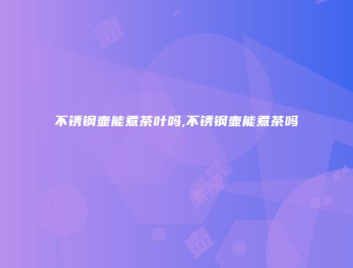 不锈钢壶能煮茶叶吗,不锈钢壶能煮茶吗