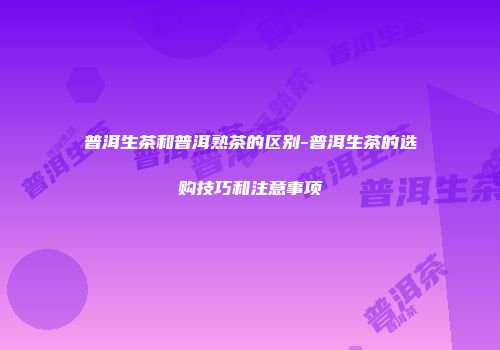 普洱生茶和普洱熟茶的区别-普洱生茶的选购技巧和注意事项
