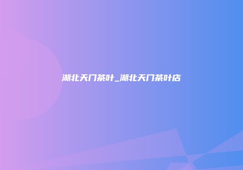 湖北天门茶叶_湖北天门茶叶店