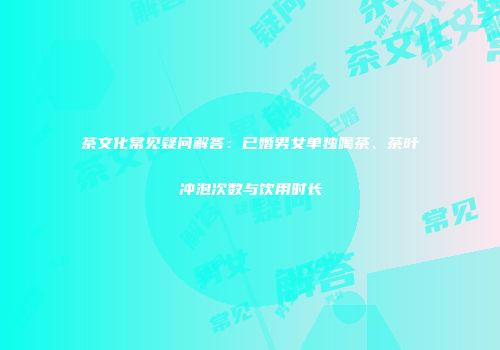 茶文化常见疑问解答：已婚男女单独喝茶、茶叶冲泡次数与饮用时长