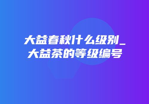 大益春秋什么级别_大益茶的等级编号