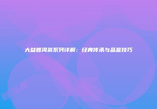 大益普洱茶系列详解：经典传承与品鉴技巧
