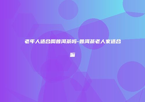 老年人适合喝普洱茶吗-普洱茶老人家适合嘛