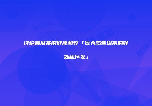 讨论普洱茶的健康利弊「每天喝普洱茶的好处和坏处」
