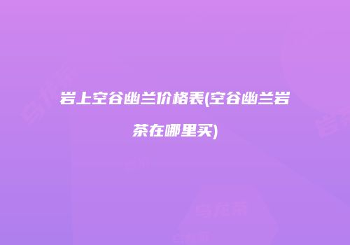 岩上空谷幽兰价格表(空谷幽兰岩茶在哪里买)