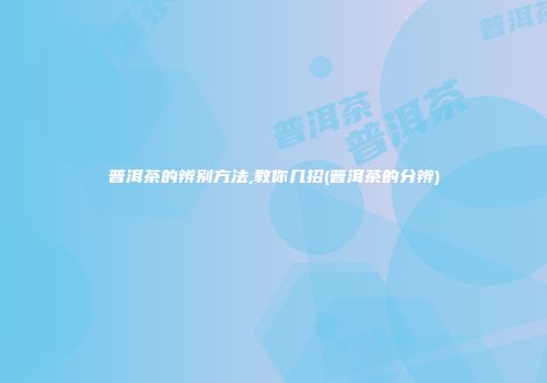 普洱茶的辨别方法,教你几招(普洱茶的分辨)