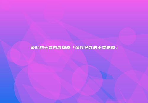 茶叶的主要内含物质「茶叶包含的主要物质」