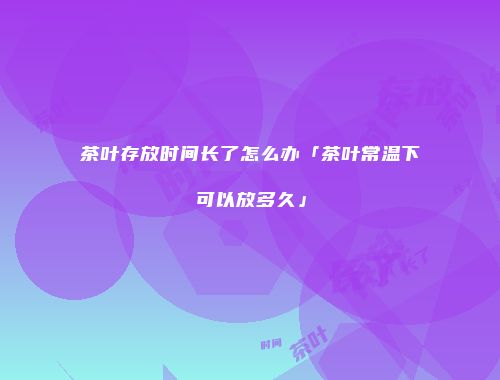 茶叶存放时间长了怎么办「茶叶常温下可以放多久」