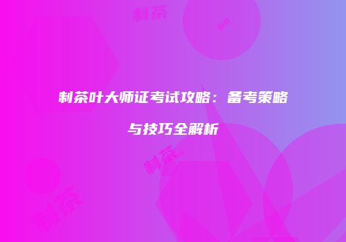 制茶叶大师证考试攻略：备考策略与技巧全解析