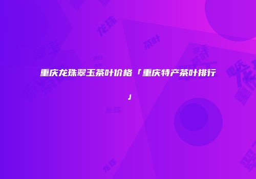 重庆龙珠翠玉茶叶价格「重庆特产茶叶排行」