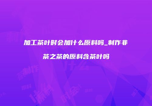 加工茶叶时会加什么原料吗_制作非茶之茶的原料含茶叶吗