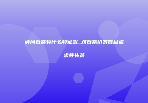 请问春茶有什么特征呢_对春茶切勿盲目追求芽头茶