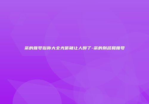 茶的雅号俗称大全光听就让人醉了-茶的别名和雅号
