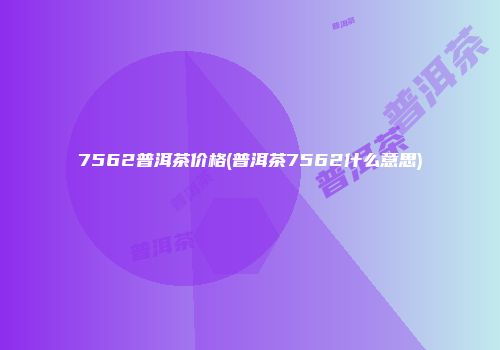 7562普洱茶价格(普洱茶7562什么意思)