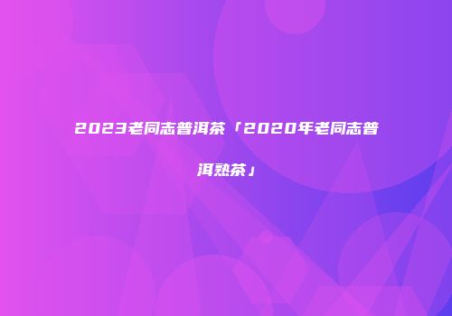 2023老同志普洱茶「2020年老同志普洱熟茶」