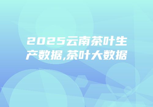 2025云南茶叶生产数据,茶叶大数据