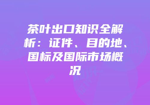 茶叶出口知识全解析：证件、目的地、国标及国际市场概况