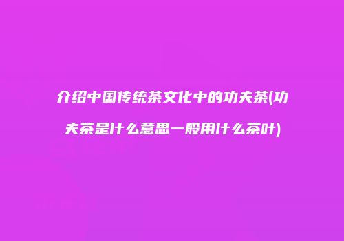 介绍中国传统茶文化中的功夫茶(功夫茶是什么意思一般用什么茶叶)
