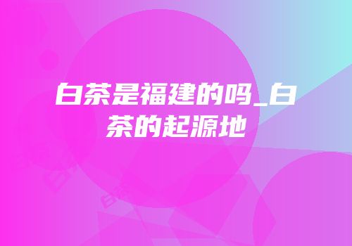 白茶是福建的吗_白茶的起源地