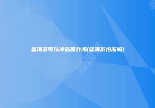 普洱茶可以冷冻保存吗(普洱茶怕冻吗)
