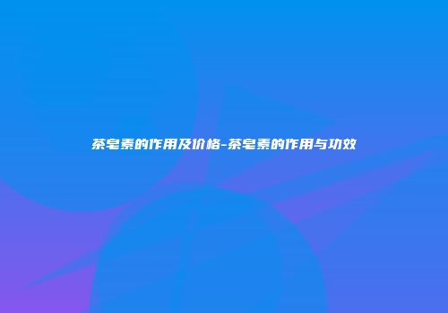 茶皂素的作用及价格-茶皂素的作用与功效